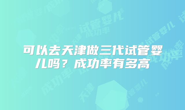可以去天津做三代试管婴儿吗?成功率有多高