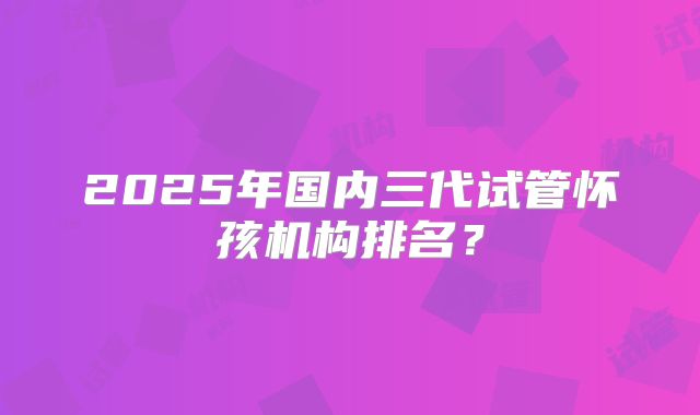 2025年国内三代试管怀孩机构排名？