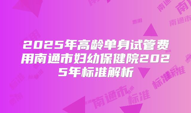 2025年高龄单身试管费用南通市妇幼保健院2025年标准解析