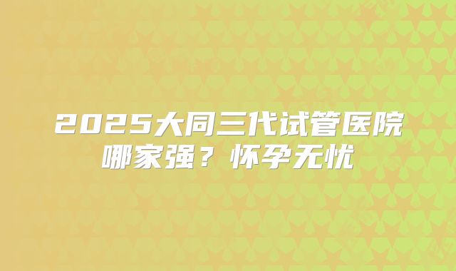 2025大同三代试管医院哪家强?怀孕无忧