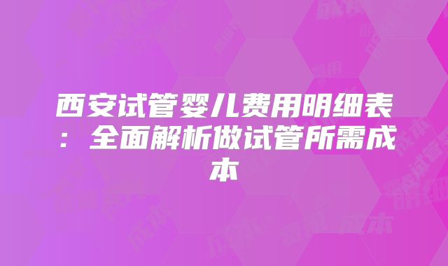 西安试管婴儿费用明细表：全面解析做试管所需成本