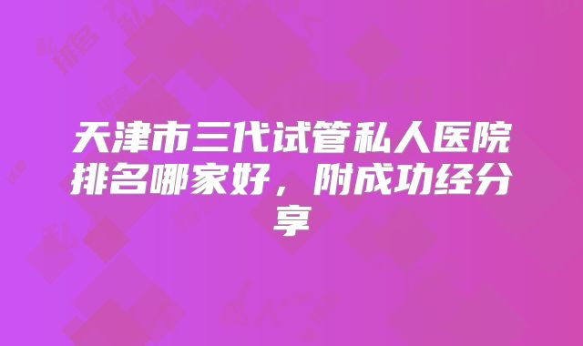 天津市三代试管私人医院排名哪家好，附成功经分享