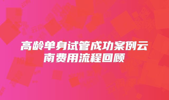 高龄单身试管成功案例云南费用流程回顾