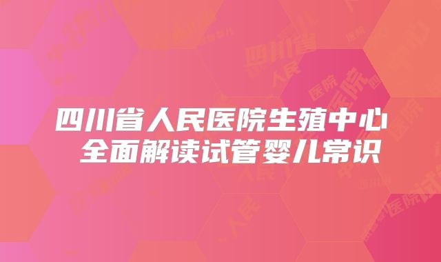 四川省人民医院生殖中心 全面解读试管婴儿常识