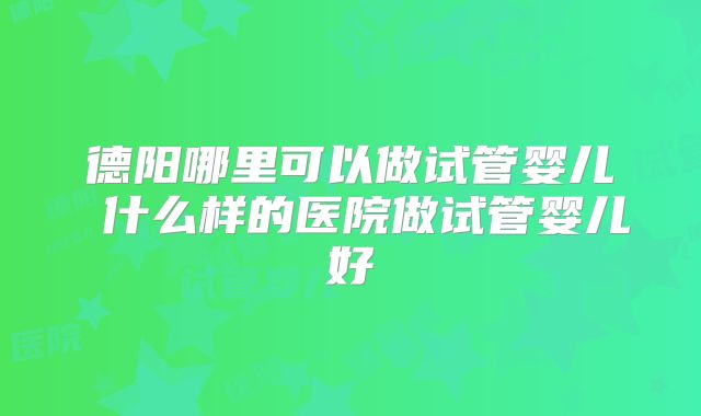 德阳哪里可以做试管婴儿 什么样的医院做试管婴儿好