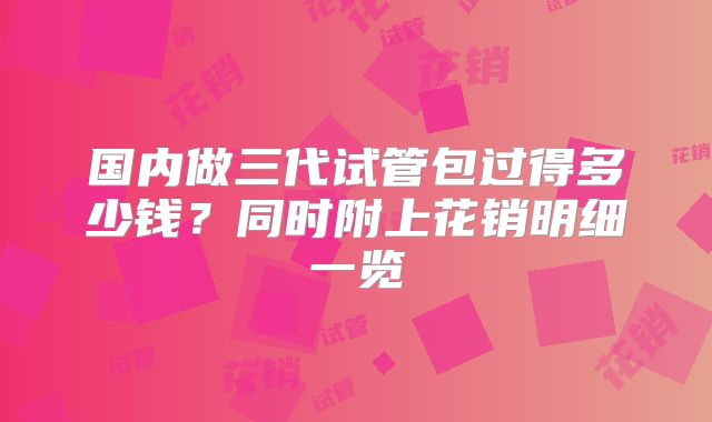 国内做三代试管包过得多少钱？同时附上花销明细一览