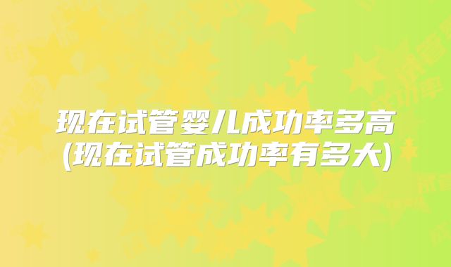 现在试管婴儿成功率多高(现在试管成功率有多大)