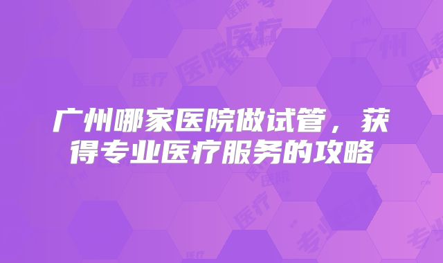 广州哪家医院做试管，获得专业医疗服务的攻略