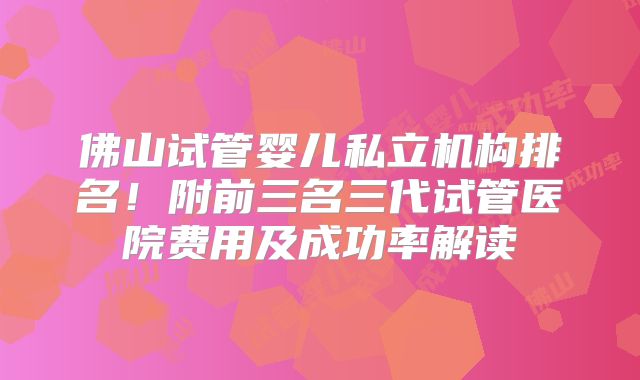 佛山试管婴儿私立机构排名!附前三名三代试管医院费用及成功率解读