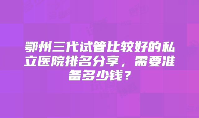 鄂州三代试管比较好的私立医院排名分享,需要准备多少钱?