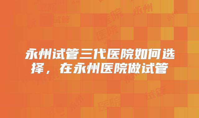 永州试管三代医院如何选择,在永州医院做试管
