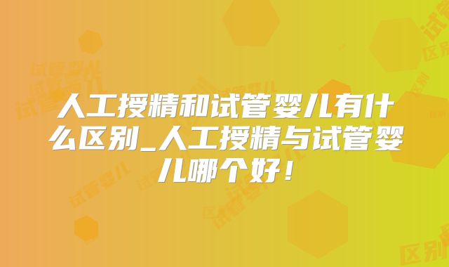 人工授精和试管婴儿有什么区别_人工授精与试管婴儿哪个好！