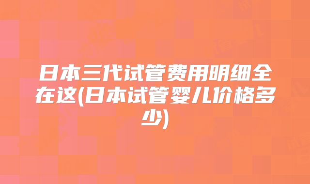 日本三代试管费用明细全在这(日本试管婴儿价格多少)