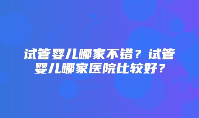 试管婴儿哪家不错？试管婴儿哪家医院比较好？