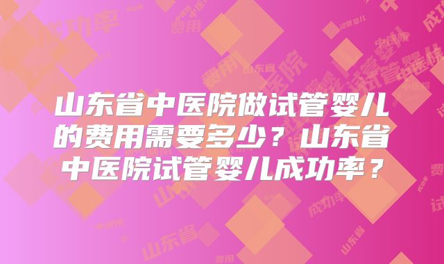 山东省中医院做试管婴儿的费用需要多少?山东省中医院试管婴儿成功率?