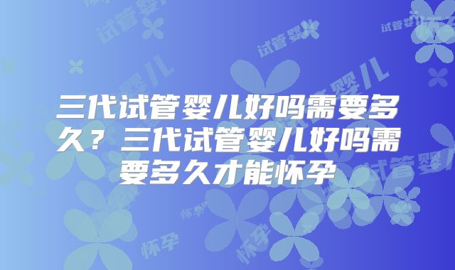 三代试管婴儿好吗需要多久？三代试管婴儿好吗需要多久才能怀孕
