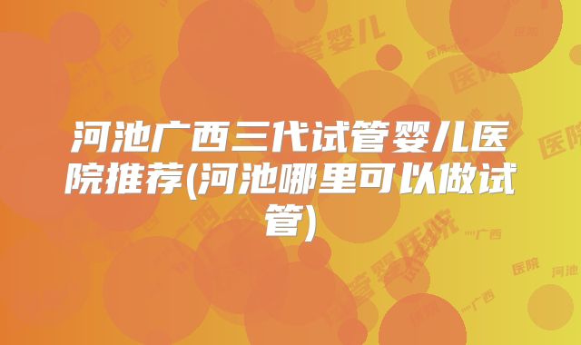 河池广西三代试管婴儿医院推荐(河池哪里可以做试管)