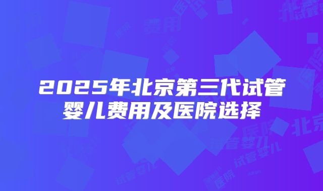 2025年北京第三代试管婴儿费用及医院选择