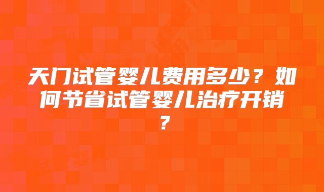 天门试管婴儿费用多少？如何节省试管婴儿治疗开销？