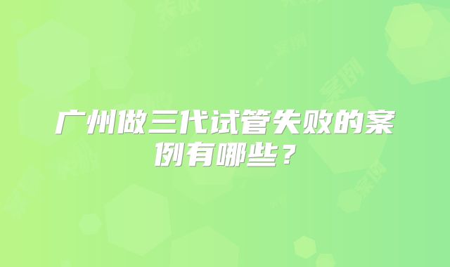广州做三代试管失败的案例有哪些？