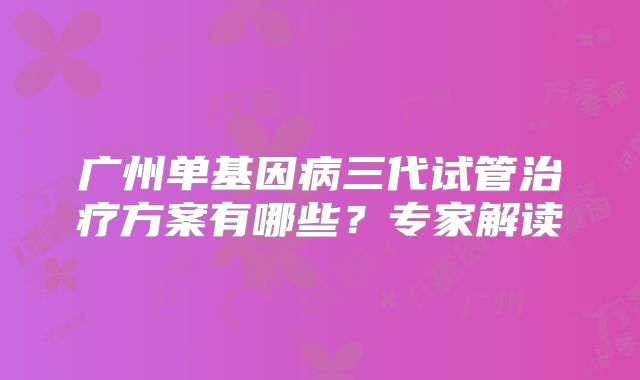 广州单基因病三代试管治疗方案有哪些?专家解读