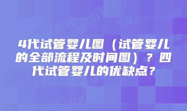 4代试管婴儿图（试管婴儿的全部流程及时间图）？四代试管婴儿的优缺点？