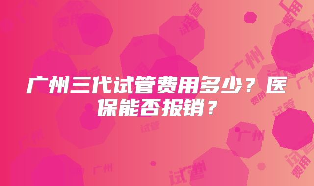 广州三代试管费用多少?医保能否报销?