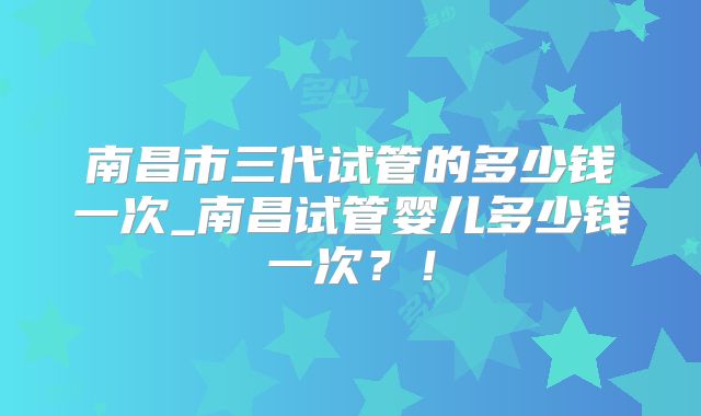 南昌市三代试管的多少钱一次_南昌试管婴儿多少钱一次？！