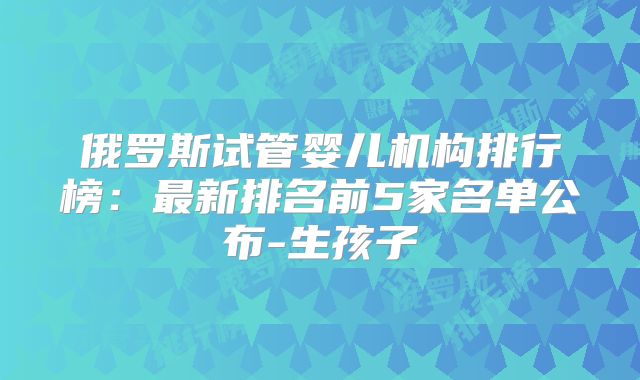 俄罗斯试管婴儿机构排行榜:最新排名前5家名单公布-生孩子