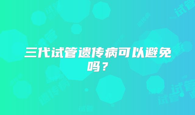 三代试管遗传病可以避免吗?
