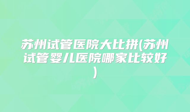 苏州试管医院大比拼(苏州试管婴儿医院哪家比较好)