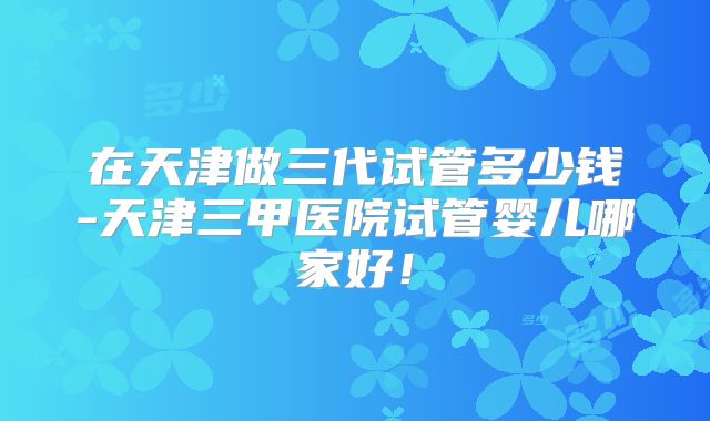 在天津做三代试管多少钱-天津三甲医院试管婴儿哪家好!