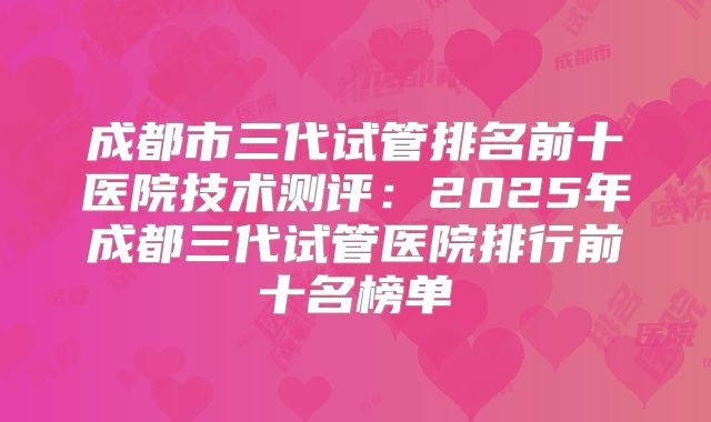 成都市三代试管排名前十医院技术测评:2025年成都三代试管医院排行前十名榜单