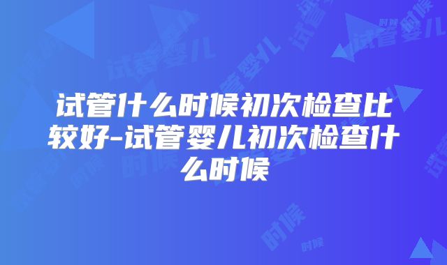 试管什么时候初次检查比较好-试管婴儿初次检查什么时候