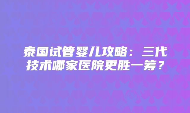 泰国试管婴儿攻略：三代技术哪家医院更胜一筹？