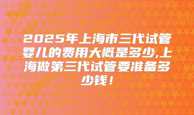 2025年上海市三代试管婴儿的费用大概是多少,上海做第三代试管要准备多少钱!