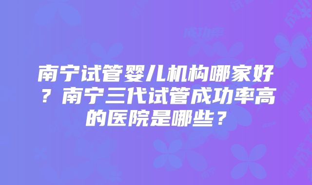 南宁试管婴儿机构哪家好?南宁三代试管成功率高的医院是哪些?