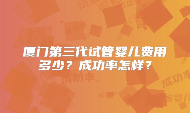 厦门第三代试管婴儿费用多少？成功率怎样？