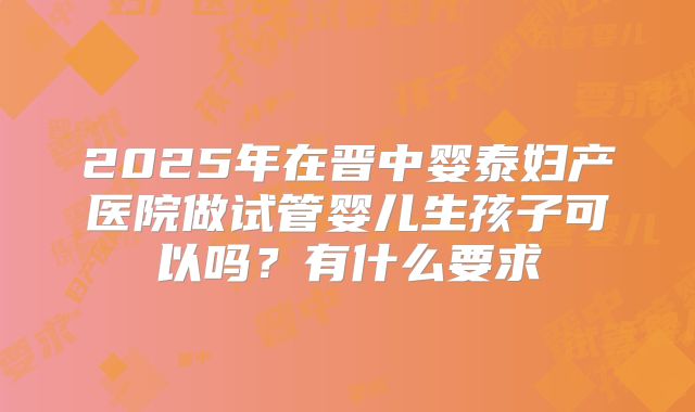 2025年在晋中婴泰妇产医院做试管婴儿生孩子可以吗？有什么要求