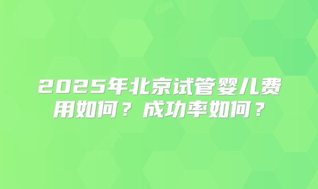 2025年北京试管婴儿费用如何?成功率如何?