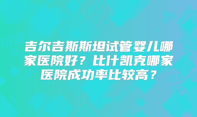吉尔吉斯斯坦试管婴儿哪家医院好?比什凯克哪家医院成功率比较高?