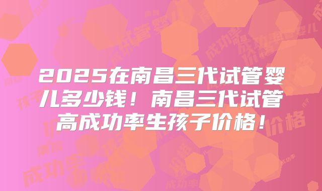 2025在南昌三代试管婴儿多少钱!南昌三代试管高成功率生孩子价格!