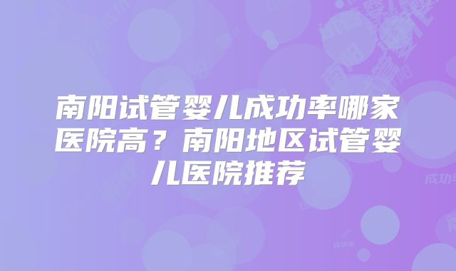 南阳试管婴儿成功率哪家医院高?南阳地区试管婴儿医院推荐