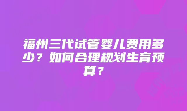 福州三代试管婴儿费用多少?如何合理规划生育预算?