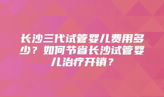 长沙三代试管婴儿费用多少?如何节省长沙试管婴儿治疗开销?