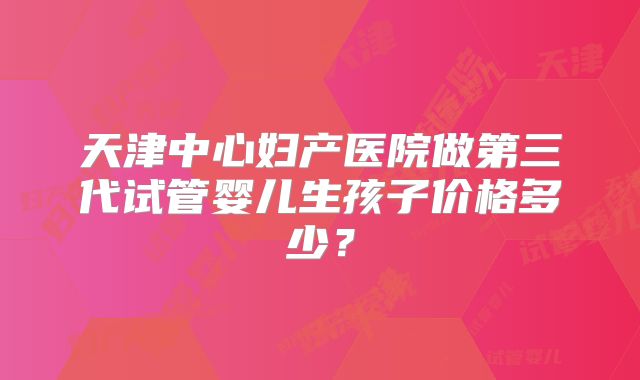 天津中心妇产医院做第三代试管婴儿生孩子价格多少？