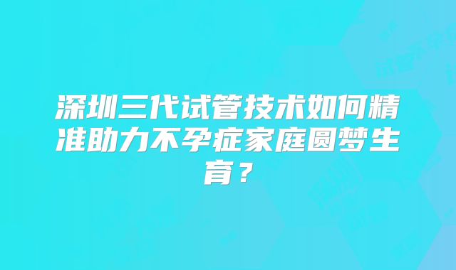 深圳三代试管技术如何精准助力不孕症家庭圆梦生育？