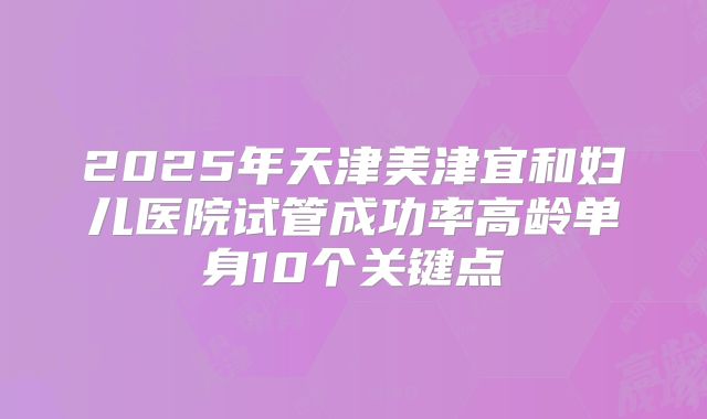 2025年天津美津宜和妇儿医院试管成功率高龄单身10个关键点