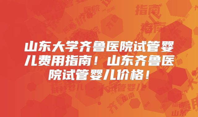 山东大学齐鲁医院试管婴儿费用指南！山东齐鲁医院试管婴儿价格！