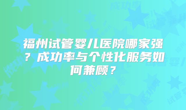 福州试管婴儿医院哪家强?成功率与个性化服务如何兼顾?